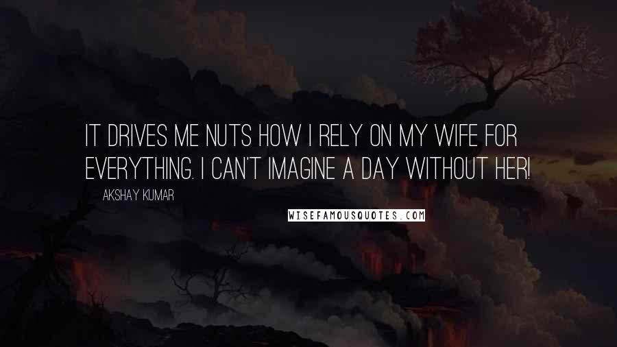 Akshay Kumar Quotes: It drives me nuts how I rely on my wife for everything. I can't imagine a day without her!