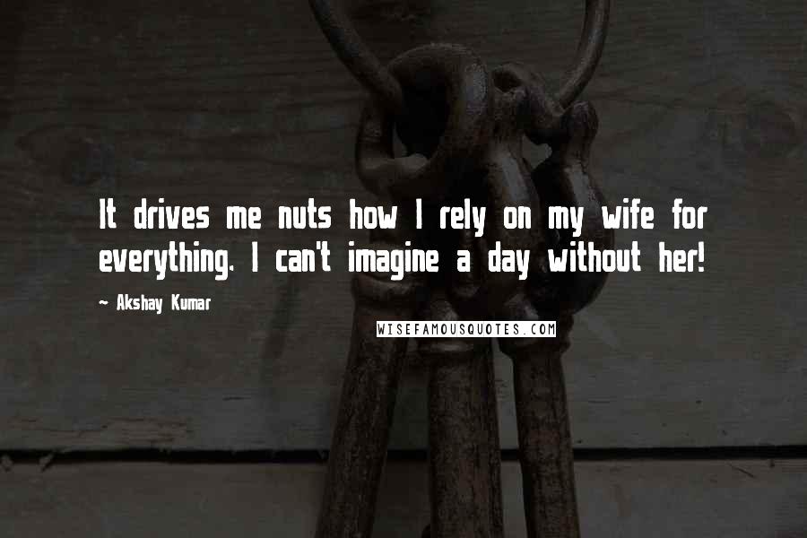 Akshay Kumar Quotes: It drives me nuts how I rely on my wife for everything. I can't imagine a day without her!