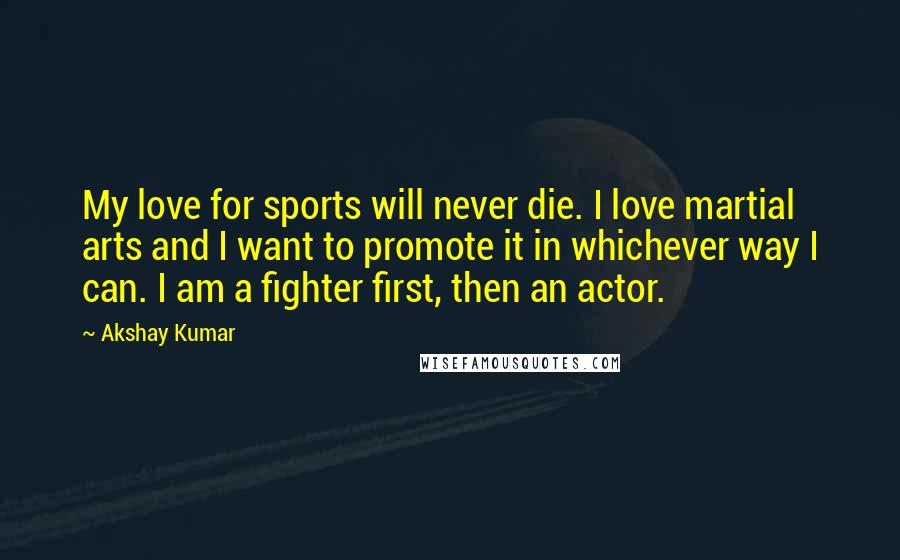 Akshay Kumar Quotes: My love for sports will never die. I love martial arts and I want to promote it in whichever way I can. I am a fighter first, then an actor.