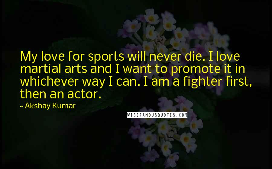 Akshay Kumar Quotes: My love for sports will never die. I love martial arts and I want to promote it in whichever way I can. I am a fighter first, then an actor.