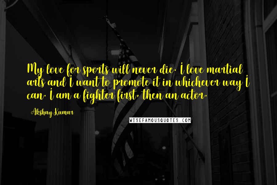 Akshay Kumar Quotes: My love for sports will never die. I love martial arts and I want to promote it in whichever way I can. I am a fighter first, then an actor.