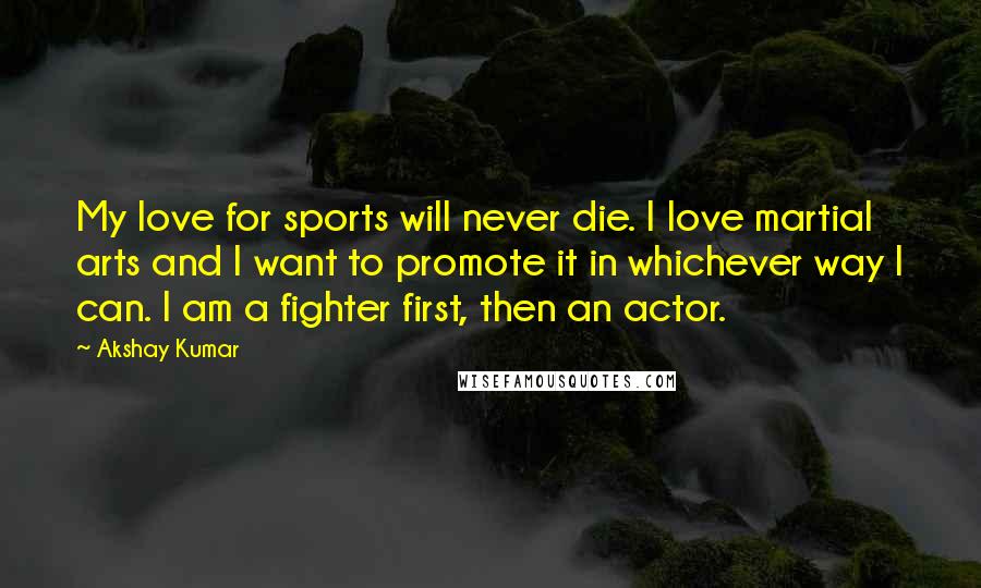 Akshay Kumar Quotes: My love for sports will never die. I love martial arts and I want to promote it in whichever way I can. I am a fighter first, then an actor.