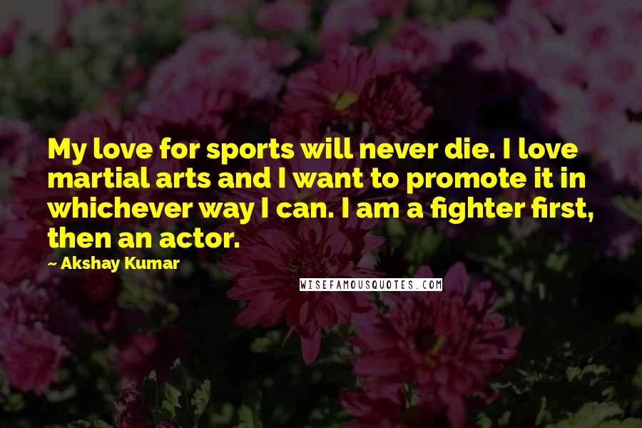 Akshay Kumar Quotes: My love for sports will never die. I love martial arts and I want to promote it in whichever way I can. I am a fighter first, then an actor.