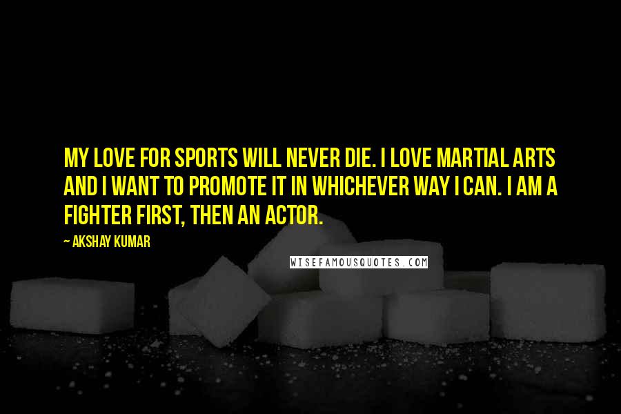 Akshay Kumar Quotes: My love for sports will never die. I love martial arts and I want to promote it in whichever way I can. I am a fighter first, then an actor.