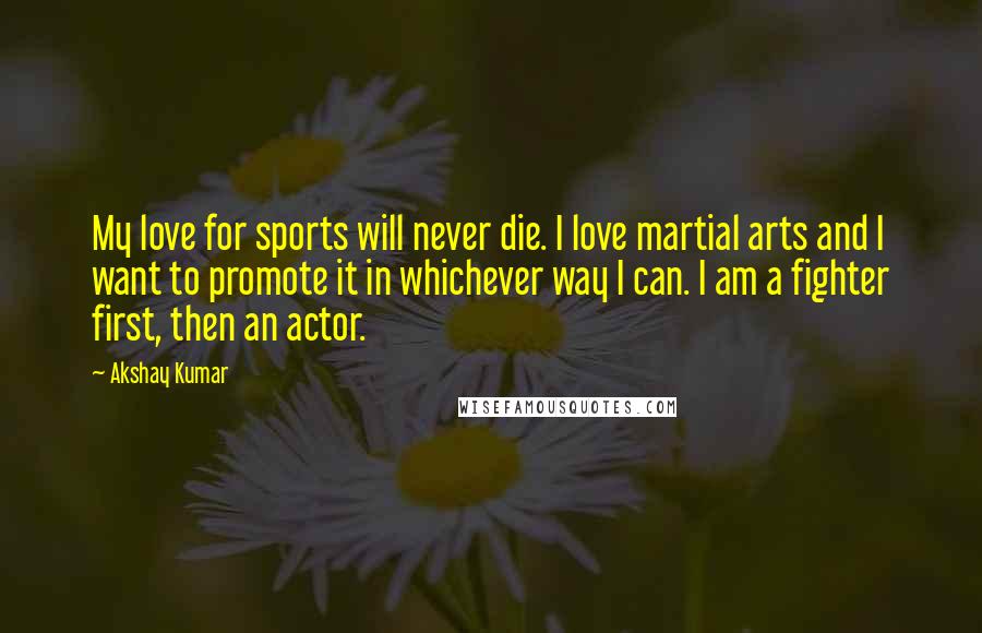 Akshay Kumar Quotes: My love for sports will never die. I love martial arts and I want to promote it in whichever way I can. I am a fighter first, then an actor.