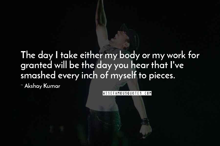 Akshay Kumar Quotes: The day I take either my body or my work for granted will be the day you hear that I've smashed every inch of myself to pieces.