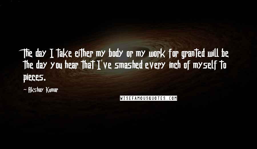 Akshay Kumar Quotes: The day I take either my body or my work for granted will be the day you hear that I've smashed every inch of myself to pieces.