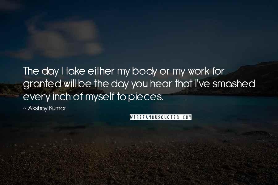 Akshay Kumar Quotes: The day I take either my body or my work for granted will be the day you hear that I've smashed every inch of myself to pieces.