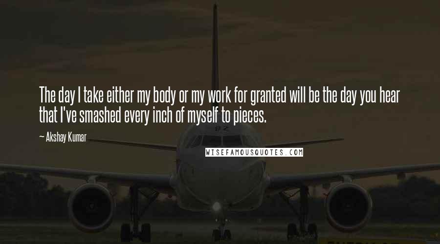 Akshay Kumar Quotes: The day I take either my body or my work for granted will be the day you hear that I've smashed every inch of myself to pieces.