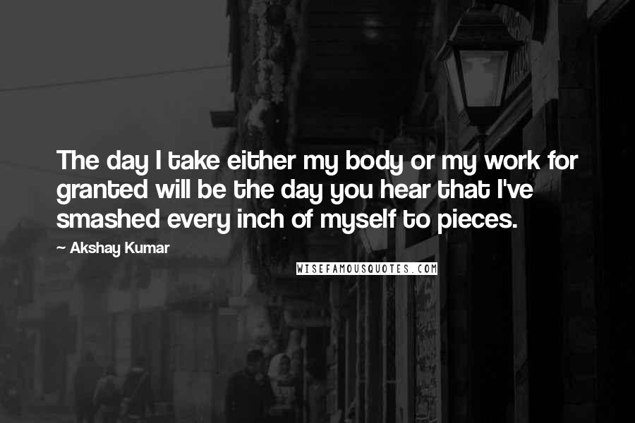 Akshay Kumar Quotes: The day I take either my body or my work for granted will be the day you hear that I've smashed every inch of myself to pieces.