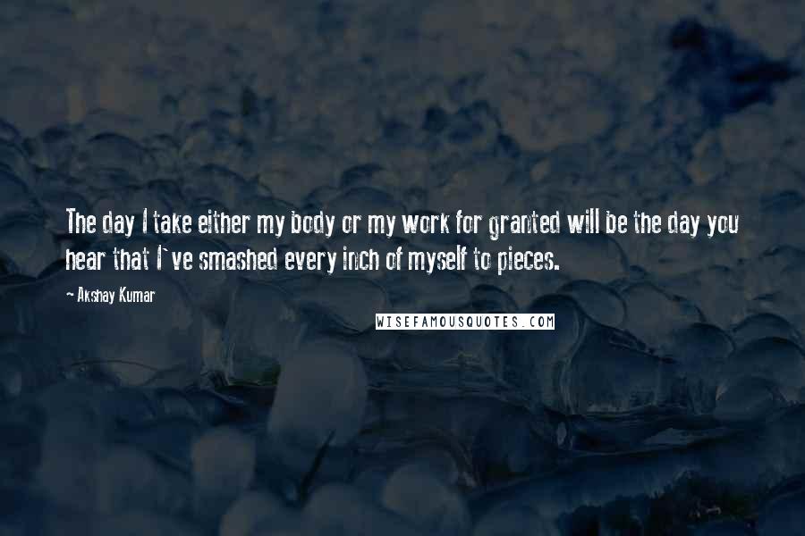 Akshay Kumar Quotes: The day I take either my body or my work for granted will be the day you hear that I've smashed every inch of myself to pieces.