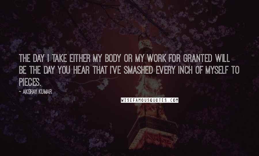 Akshay Kumar Quotes: The day I take either my body or my work for granted will be the day you hear that I've smashed every inch of myself to pieces.