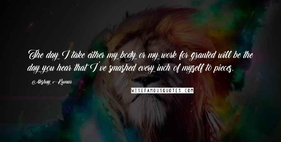 Akshay Kumar Quotes: The day I take either my body or my work for granted will be the day you hear that I've smashed every inch of myself to pieces.