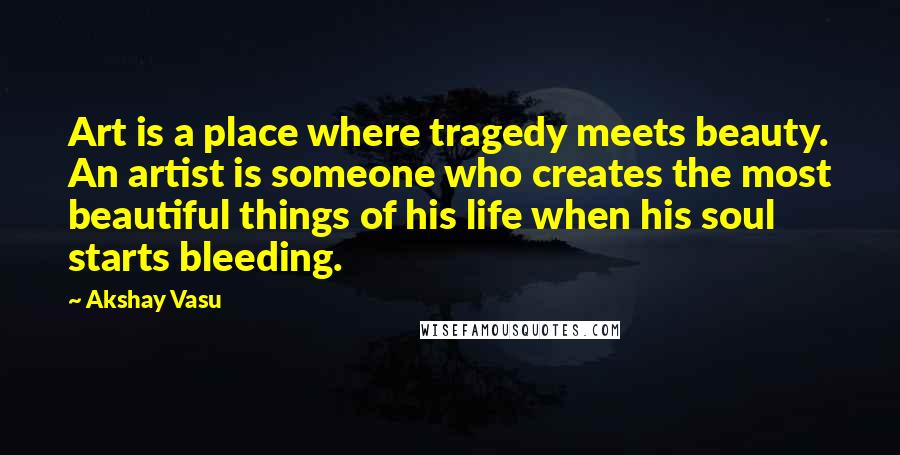 Akshay Vasu Quotes: Art is a place where tragedy meets beauty. An artist is someone who creates the most beautiful things of his life when his soul starts bleeding.