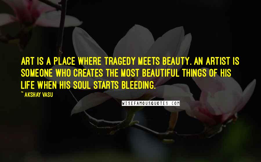 Akshay Vasu Quotes: Art is a place where tragedy meets beauty. An artist is someone who creates the most beautiful things of his life when his soul starts bleeding.