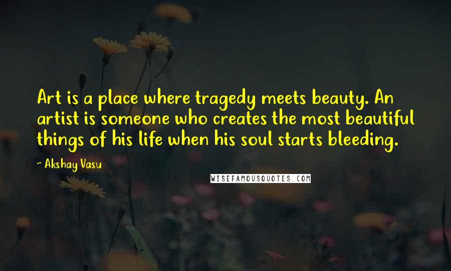 Akshay Vasu Quotes: Art is a place where tragedy meets beauty. An artist is someone who creates the most beautiful things of his life when his soul starts bleeding.