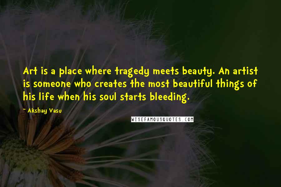 Akshay Vasu Quotes: Art is a place where tragedy meets beauty. An artist is someone who creates the most beautiful things of his life when his soul starts bleeding.