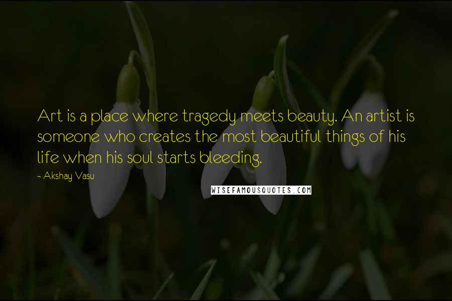 Akshay Vasu Quotes: Art is a place where tragedy meets beauty. An artist is someone who creates the most beautiful things of his life when his soul starts bleeding.