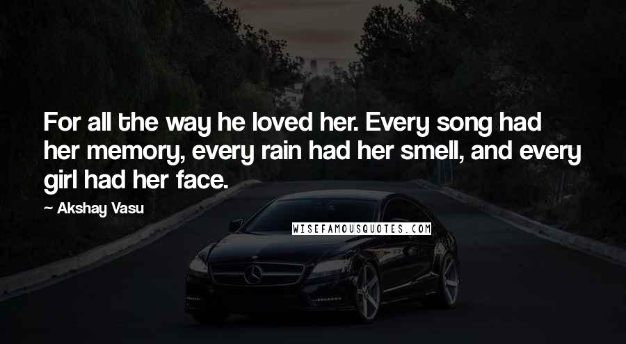 Akshay Vasu Quotes: For all the way he loved her. Every song had her memory, every rain had her smell, and every girl had her face.