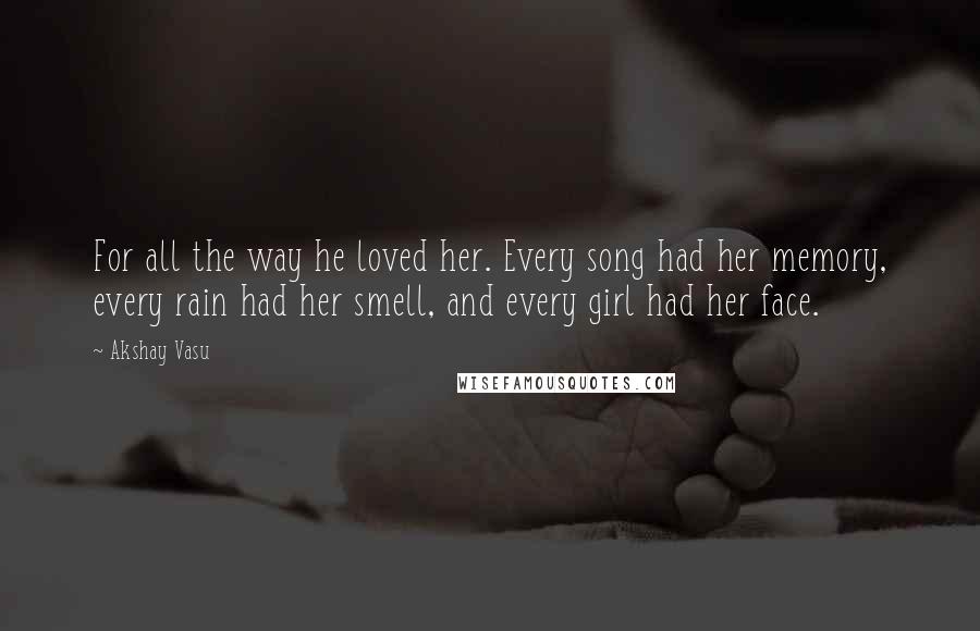 Akshay Vasu Quotes: For all the way he loved her. Every song had her memory, every rain had her smell, and every girl had her face.