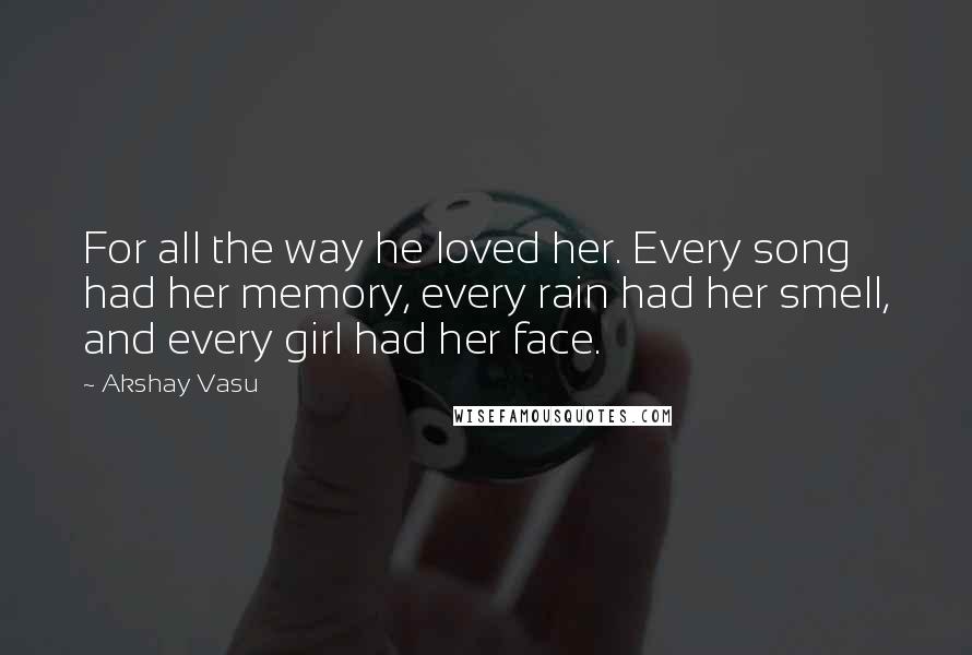 Akshay Vasu Quotes: For all the way he loved her. Every song had her memory, every rain had her smell, and every girl had her face.