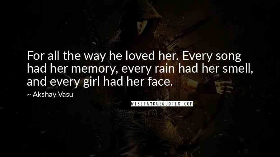 Akshay Vasu Quotes: For all the way he loved her. Every song had her memory, every rain had her smell, and every girl had her face.