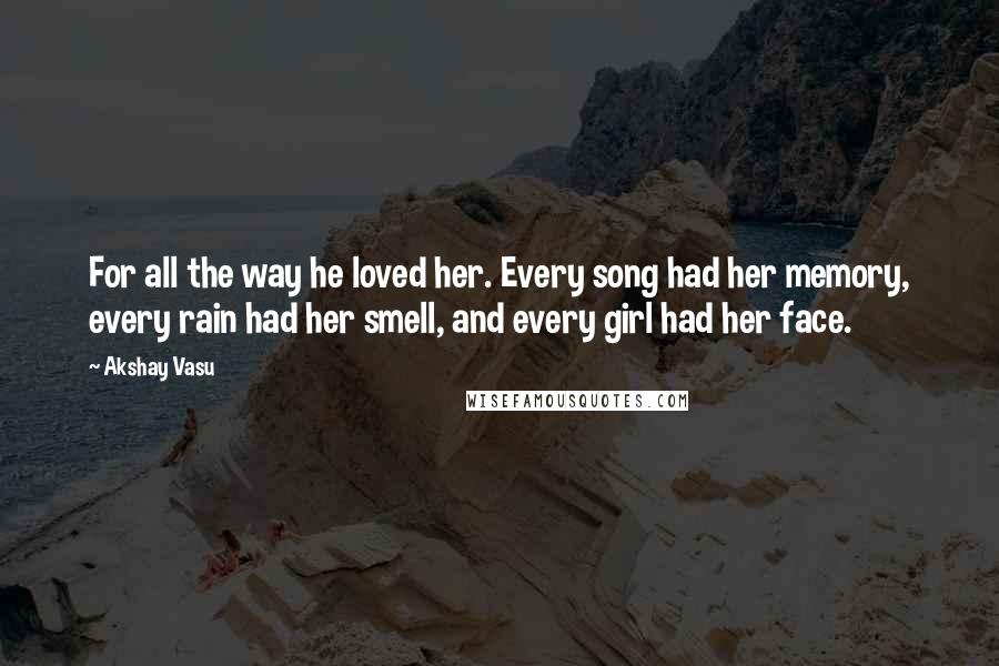 Akshay Vasu Quotes: For all the way he loved her. Every song had her memory, every rain had her smell, and every girl had her face.