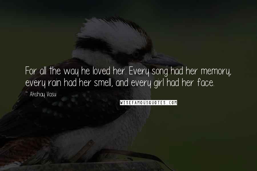 Akshay Vasu Quotes: For all the way he loved her. Every song had her memory, every rain had her smell, and every girl had her face.