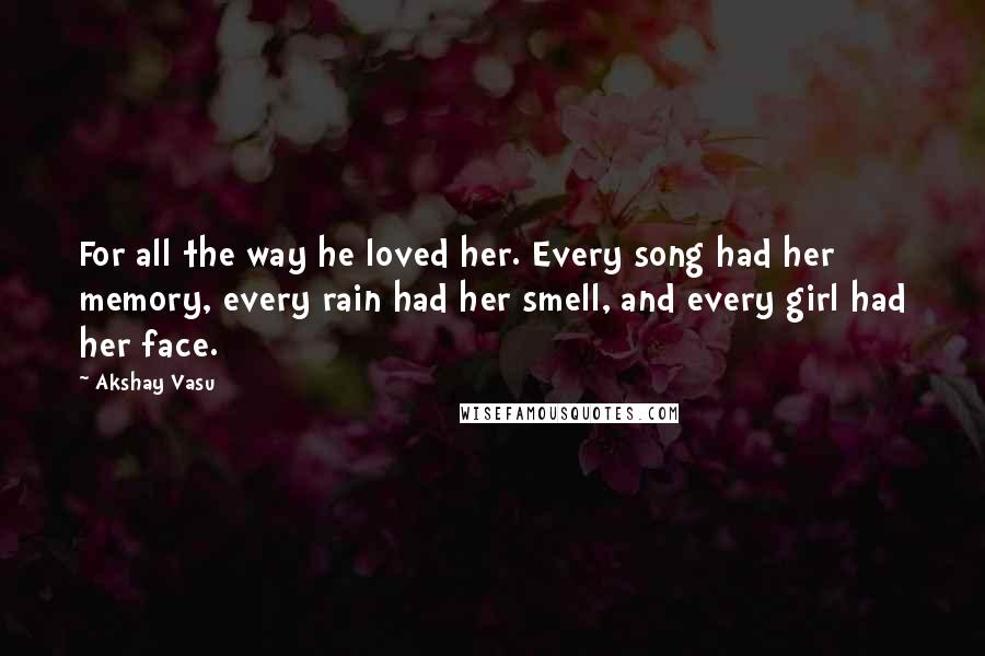 Akshay Vasu Quotes: For all the way he loved her. Every song had her memory, every rain had her smell, and every girl had her face.