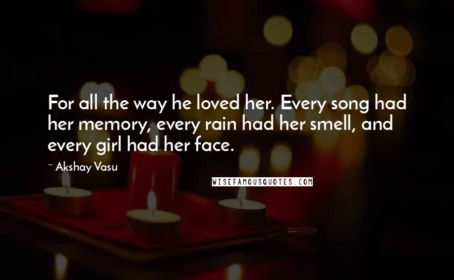 Akshay Vasu Quotes: For all the way he loved her. Every song had her memory, every rain had her smell, and every girl had her face.