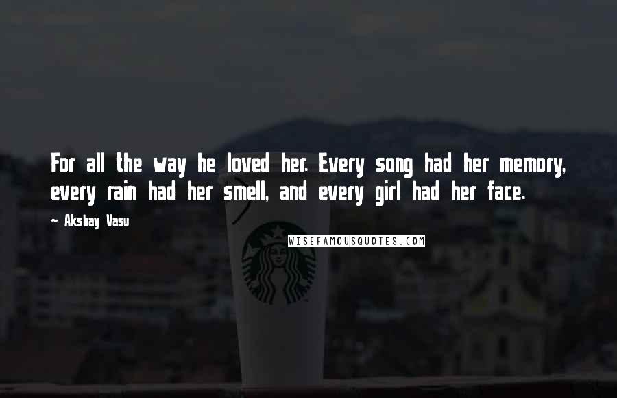 Akshay Vasu Quotes: For all the way he loved her. Every song had her memory, every rain had her smell, and every girl had her face.