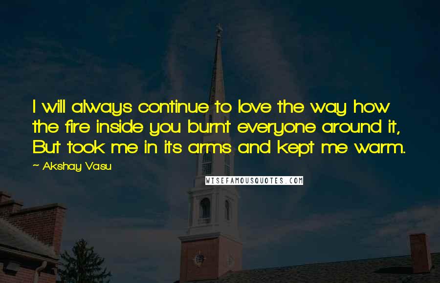 Akshay Vasu Quotes: I will always continue to love the way how the fire inside you burnt everyone around it, But took me in its arms and kept me warm.