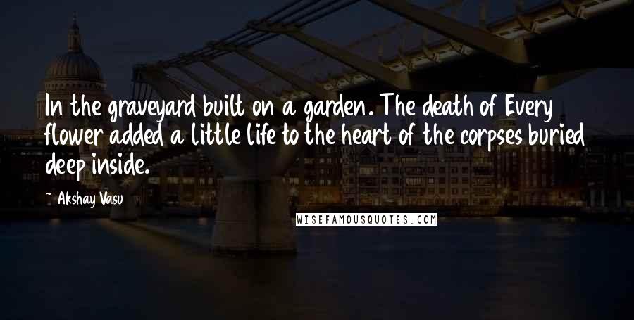 Akshay Vasu Quotes: In the graveyard built on a garden. The death of Every flower added a little life to the heart of the corpses buried deep inside.