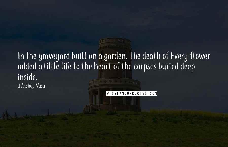 Akshay Vasu Quotes: In the graveyard built on a garden. The death of Every flower added a little life to the heart of the corpses buried deep inside.