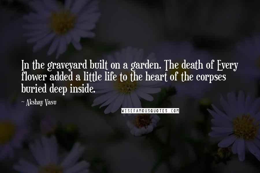 Akshay Vasu Quotes: In the graveyard built on a garden. The death of Every flower added a little life to the heart of the corpses buried deep inside.