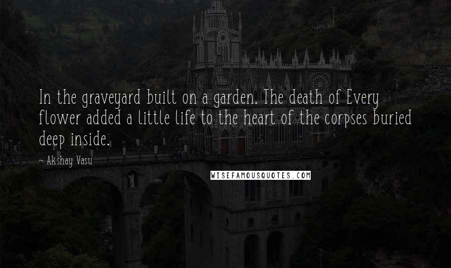 Akshay Vasu Quotes: In the graveyard built on a garden. The death of Every flower added a little life to the heart of the corpses buried deep inside.