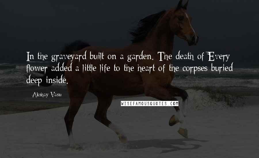 Akshay Vasu Quotes: In the graveyard built on a garden. The death of Every flower added a little life to the heart of the corpses buried deep inside.