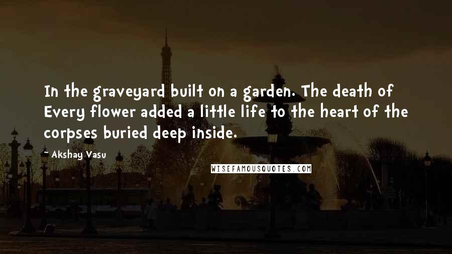 Akshay Vasu Quotes: In the graveyard built on a garden. The death of Every flower added a little life to the heart of the corpses buried deep inside.