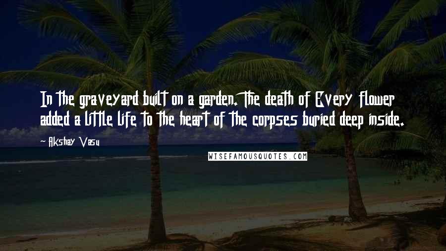 Akshay Vasu Quotes: In the graveyard built on a garden. The death of Every flower added a little life to the heart of the corpses buried deep inside.