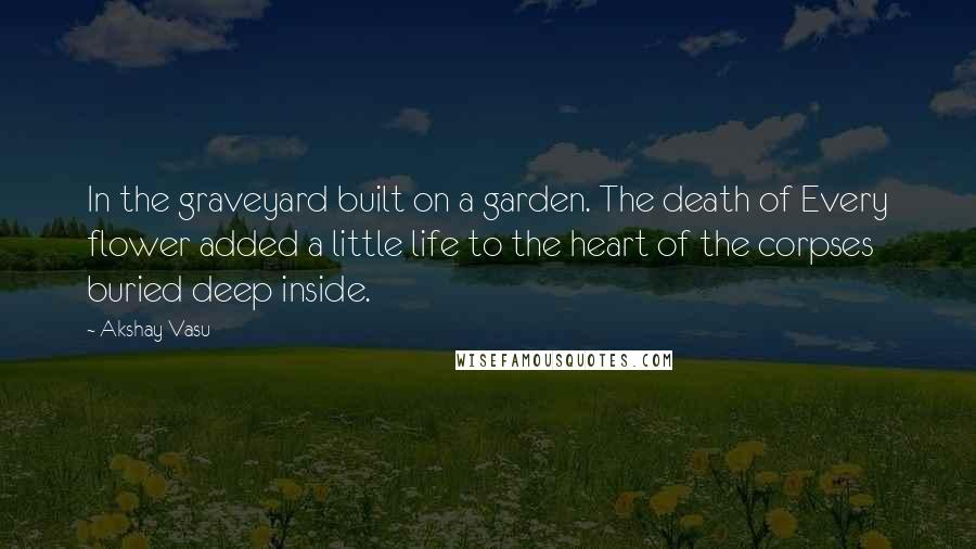 Akshay Vasu Quotes: In the graveyard built on a garden. The death of Every flower added a little life to the heart of the corpses buried deep inside.
