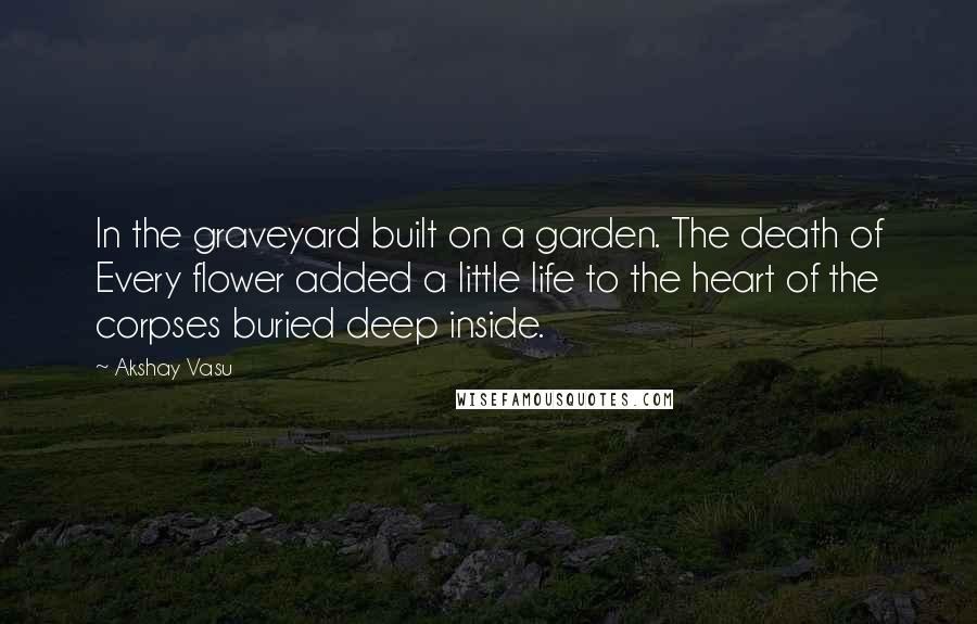 Akshay Vasu Quotes: In the graveyard built on a garden. The death of Every flower added a little life to the heart of the corpses buried deep inside.