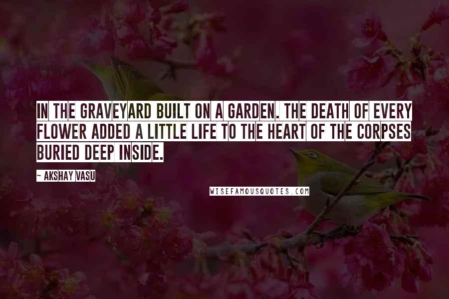 Akshay Vasu Quotes: In the graveyard built on a garden. The death of Every flower added a little life to the heart of the corpses buried deep inside.