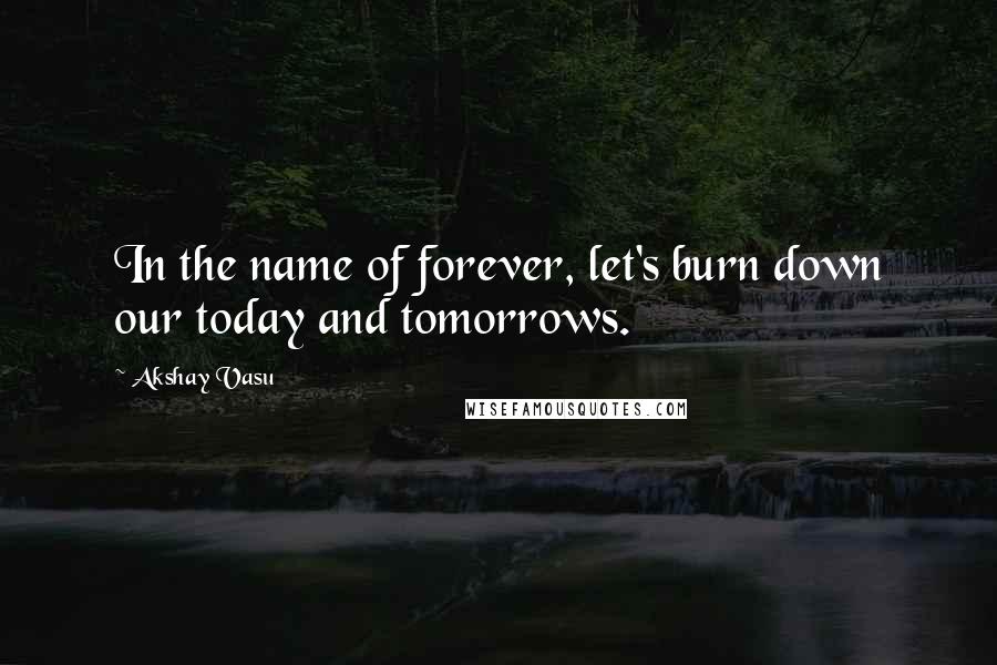 Akshay Vasu Quotes: In the name of forever, let's burn down our today and tomorrows.