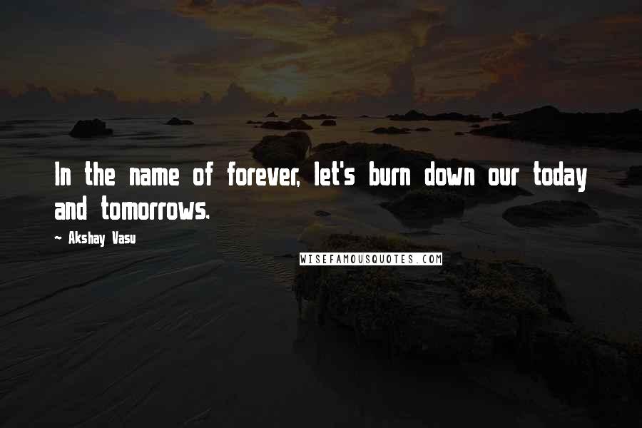 Akshay Vasu Quotes: In the name of forever, let's burn down our today and tomorrows.