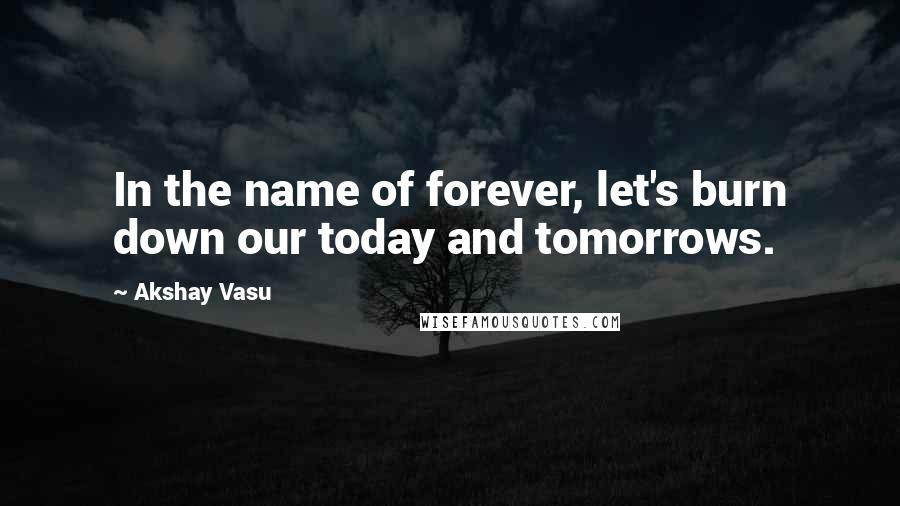 Akshay Vasu Quotes: In the name of forever, let's burn down our today and tomorrows.