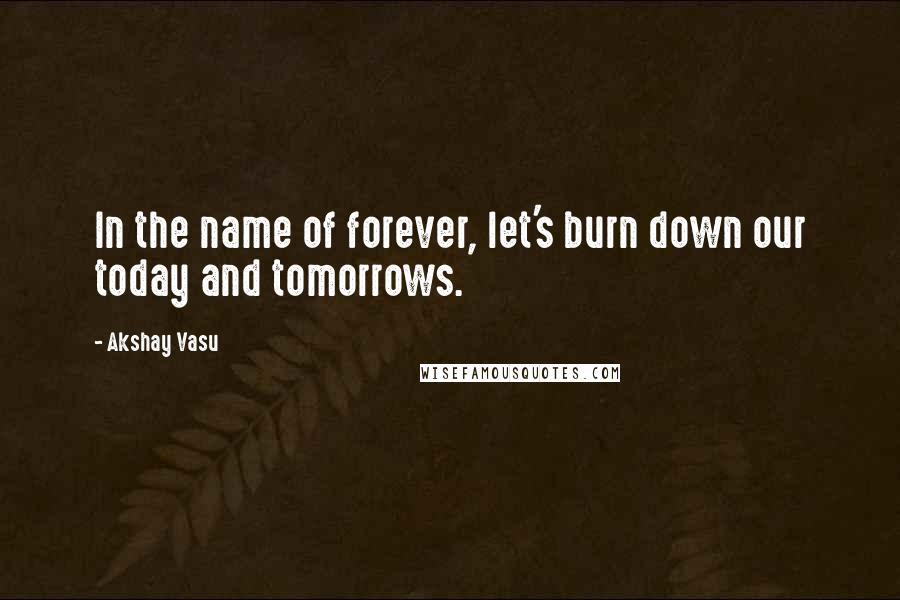 Akshay Vasu Quotes: In the name of forever, let's burn down our today and tomorrows.