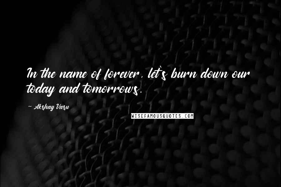 Akshay Vasu Quotes: In the name of forever, let's burn down our today and tomorrows.