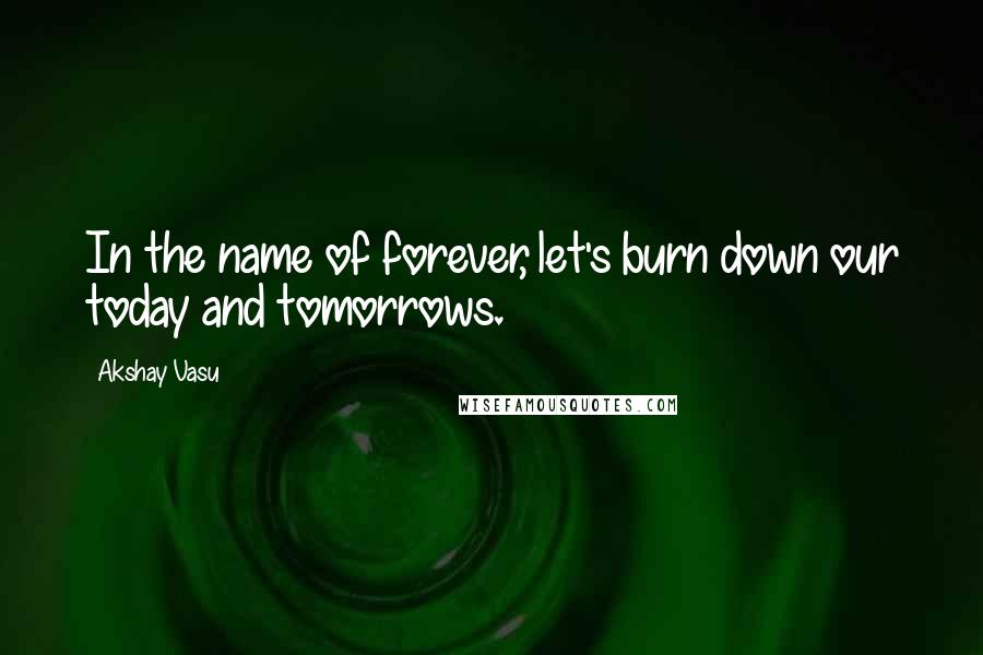 Akshay Vasu Quotes: In the name of forever, let's burn down our today and tomorrows.