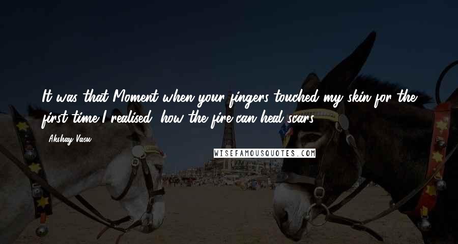 Akshay Vasu Quotes: It was that Moment when your fingers touched my skin for the first time I realised, how the fire can heal scars.