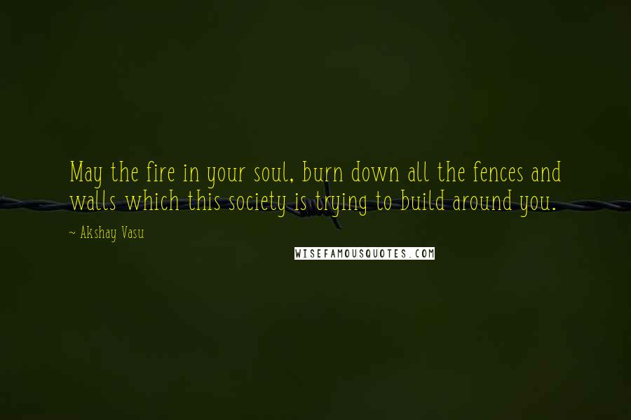 Akshay Vasu Quotes: May the fire in your soul, burn down all the fences and walls which this society is trying to build around you.